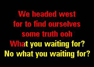 We headed west
for to find ourselves
some truth ooh
What you waiting for?
No what you waiting for?
