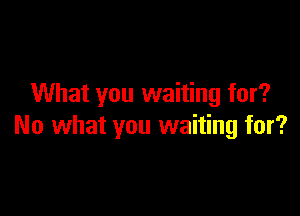 What you waiting for?

No what you waiting for?