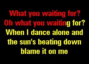 What you waiting for?
Oh what you waiting for?
When I dance alone and

the sun's beating down

blame it on me