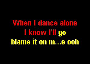 When I dance alone

I know I'll go
blame it on m...e ooh