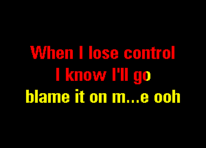 When I lose control

I know I'll go
blame it on m...e ooh