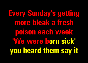 Every Sunday's getting
more bleak a fresh
poison each week

'We were born sick'
you heard them say it