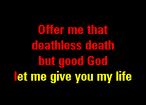 Offer me that
deathless death

but good God
let me give you my life