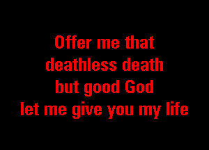 Offer me that
deathless death

but good God
let me give you my life