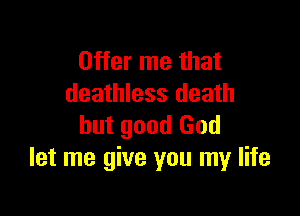 Offer me that
deathless death

but good God
let me give you my life