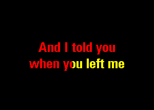 And I told you

when you left me