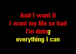 And I want it
I want my life so bad

I'm doing
everything I can