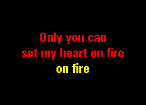Only you can

set my heart on fire
on fire