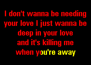 I don't wanna be needing
your love I iust wanna be
deep in your love
and it's killing me
when you're away