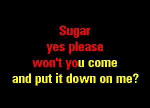 Sugar
yes please

won't you come
and put it down on me?