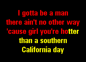 I gotta be a man
there ain't no other way
'cause girl you're hotter

than a southern

California day