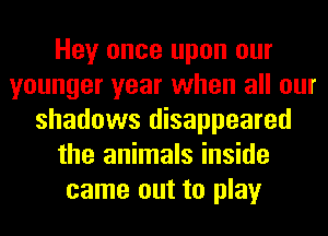 Hey once upon our
younger year when all our
shadows disappeared
the animals inside
came out to play