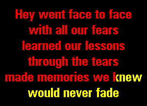 Hey went face to face
with all our fears
learned our lessons
through the tears
made memories we knew
would never fade