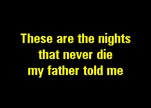 These are the nights

that never die
my father told me