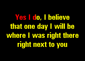 Yes I do, I believe
that one day I will be

where I was right there
right next to you