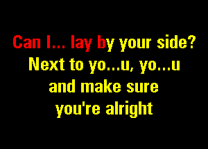 Can I... lay by your side?
Next to yo...u, yo...u

and make sure
you're alright