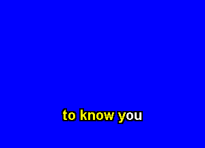 to know you