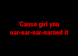 'Cause girl you

ear-ear-ear-earned it