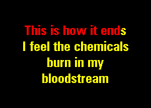 This is how it ends
I feel the chemicals

burn in my
bloodstream