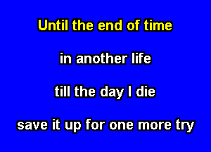 Until the end of time
in another life

till the day I die

save it up for one more try