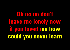 Oh no no don't
leave me lonely now

if you loved me how
could you never learn