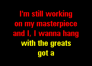 I'm still working
on my masterpiece

and I, I wanna hang
with the greats
got a