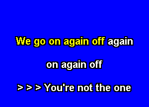 We go on again off again

on again off

t. r) You're not the one