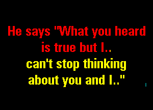 He says What you heard
is true but l..

can't stop thinking
about you and l.. .