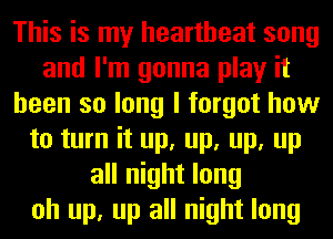 This is my heartbeat song
and I'm gonna play it
been so long I forgot how
to turn it up, up, up, up
all night long
oh up, up all night long