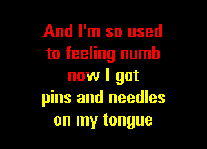 And I'm so used
to feeling numb

now I got
pins and needles
on my tongue