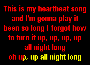 This is my heartbeat song
and I'm gonna play it
been so long I forgot how
to turn it up, up, up, up
all night long
oh up, up all night long