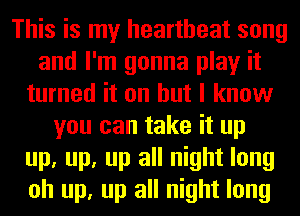This is my heartbeat song
and I'm gonna play it
turned it on but I know
you can take it up
up, up, up all night long
oh up, up all night long