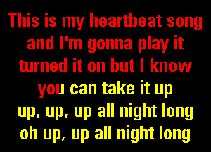 This is my heartbeat song
and I'm gonna play it
turned it on but I know
you can take it up
up, up, up all night long
oh up, up all night long