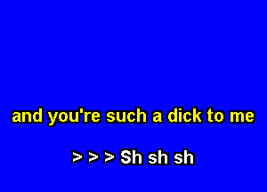 and you're such a dick to me

Shshsh