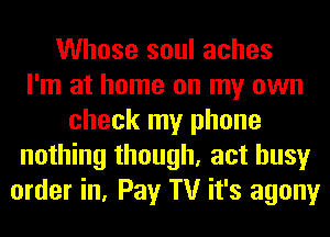 Whose soul aches
I'm at home on my own
check my phone
nothing though, act busy
order in, Pay TV it's agony