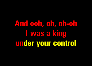 And ooh, oh, oh-oh

I was a king
under your control