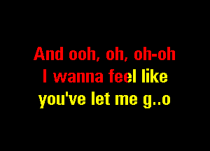 And ooh, oh, oh-oh

I wanna feel like
you've let me g..o