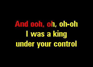 And ooh, oh, oh-oh

I was a king
under your control