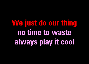 We just do our thing

no time to waste
always play it cool