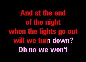 And at the end
of the night

when the lights go out
will we turn down?
on no we won't