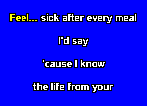 Feel... sick after every meal
I'd say

'cause I know

the life from your