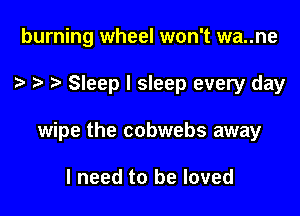 burning wheel won't wa..ne

Sleep I sleep every day

wipe the cobwebs away

I need to be loved