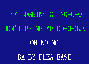 PM BEGGIIW 0H NO-O-O
DOIWT BRING ME DO-O-OWN
OH N0 N0
BA-BY PLEA-EASE