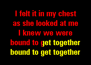 I felt it in my chest
as she looked at me
I knew we were
bound to get together
bound to get together