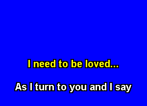 I need to be loved...

As I turn to you and I say