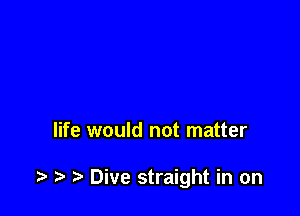 life would not matter

.5. r) Dive straight in on