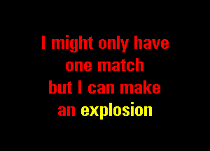 I might only have
one match

but I can make
an explosion