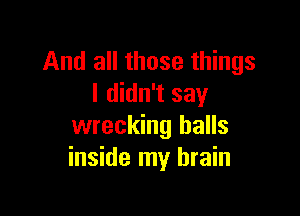 And all those things
I didn't say

wrecking halls
inside my brain