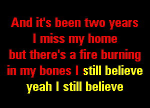 And it's been two years
I miss my home
but there's a fire burning
in my bones I still believe
yeah I still believe