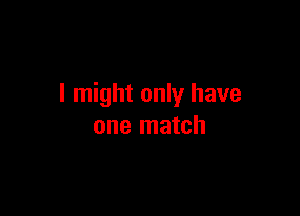I might only have

one match